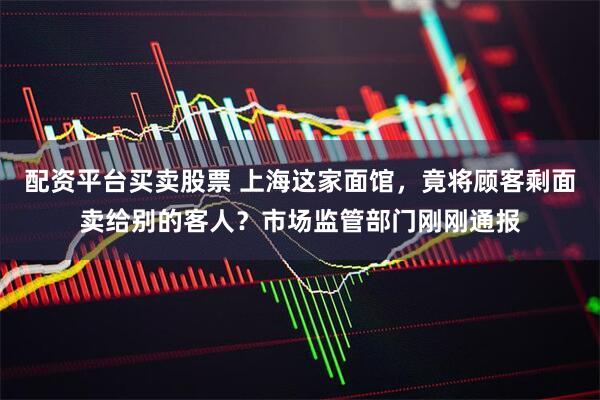 配资平台买卖股票 上海这家面馆，竟将顾客剩面卖给别的客人？市场监管部门刚刚通报