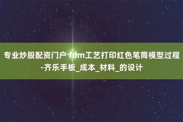 专业炒股配资门户 fdm工艺打印红色笔筒模型过程-齐乐手板_成本_材料_的设计
