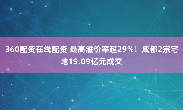 360配资在线配资 最高溢价率超29%！成都2宗宅地19.09亿元成交