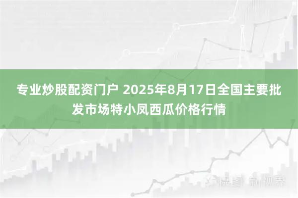 专业炒股配资门户 2025年8月17日全国主要批发市场特小凤西瓜价格行情