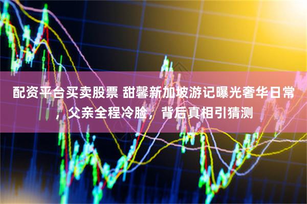 配资平台买卖股票 甜馨新加坡游记曝光奢华日常，父亲全程冷脸，背后真相引猜测