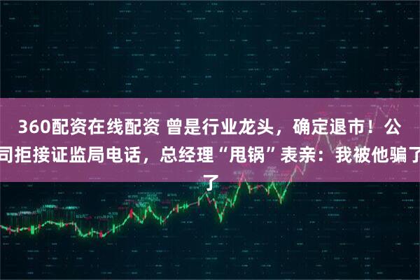 360配资在线配资 曾是行业龙头，确定退市！公司拒接证监局电话，总经理“甩锅”表亲：我被他骗了
