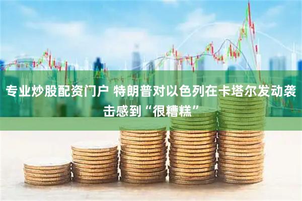 专业炒股配资门户 特朗普对以色列在卡塔尔发动袭击感到“很糟糕”