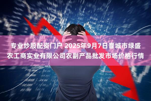 专业炒股配资门户 2025年9月7日晋城市绿盛农工商实业有限公司农副产品批发市场价格行情