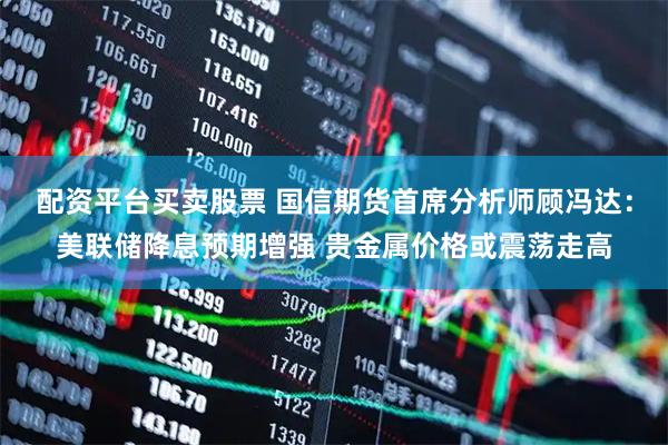 配资平台买卖股票 国信期货首席分析师顾冯达：美联储降息预期增强 贵金属价格或震荡走高