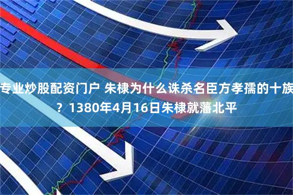 专业炒股配资门户 朱棣为什么诛杀名臣方孝孺的十族？1380年4月16日朱棣就藩北平