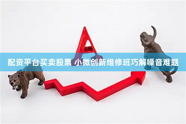 配资平台买卖股票 小微创新维修班巧解噪音难题