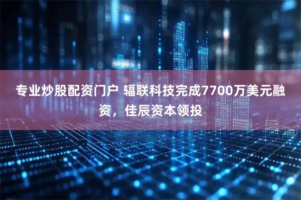 专业炒股配资门户 辐联科技完成7700万美元融资，佳辰资本领投