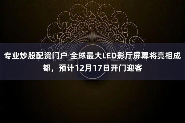 专业炒股配资门户 全球最大LED影厅屏幕将亮相成都，预计12月17日开门迎客
