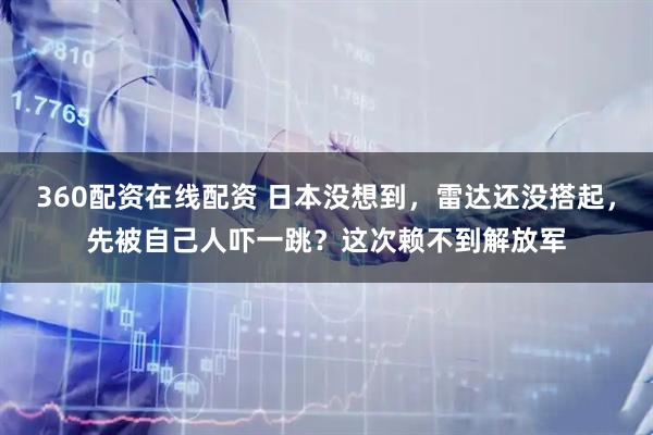 360配资在线配资 日本没想到，雷达还没搭起，先被自己人吓一跳？这次赖不到解放军