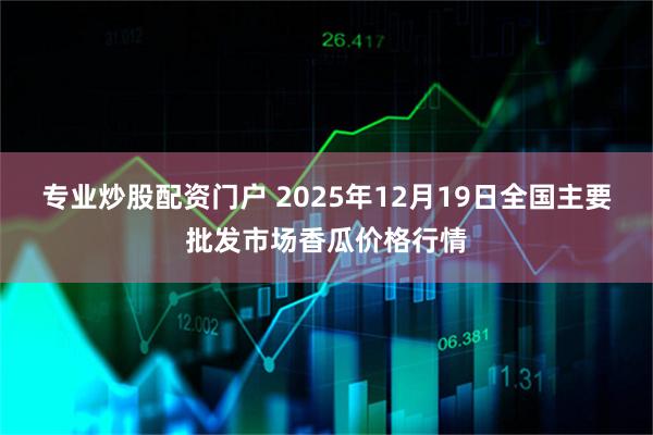 专业炒股配资门户 2025年12月19日全国主要批发市场香瓜价格行情