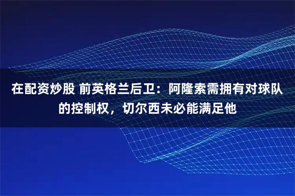 在配资炒股 前英格兰后卫：阿隆索需拥有对球队的控制权，切尔西未必能满足他