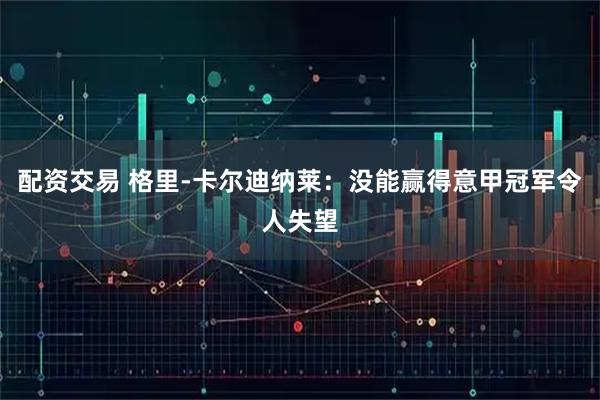 配资交易 格里-卡尔迪纳莱：没能赢得意甲冠军令人失望