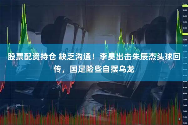 股票配资持仓 缺乏沟通！李昊出击朱辰杰头球回传，国足险些自摆乌龙