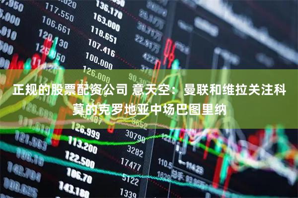 正规的股票配资公司 意天空：曼联和维拉关注科莫的克罗地亚中场巴图里纳